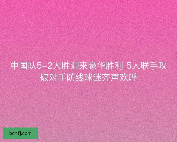 中国队5-2大胜迎来豪华胜利 5人联手攻破对手防线球迷齐声欢呼