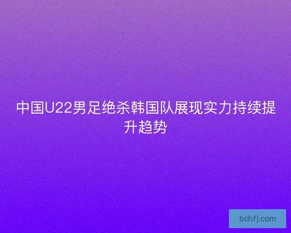 中国U22男足绝杀韩国队展现实力持续提升趋势